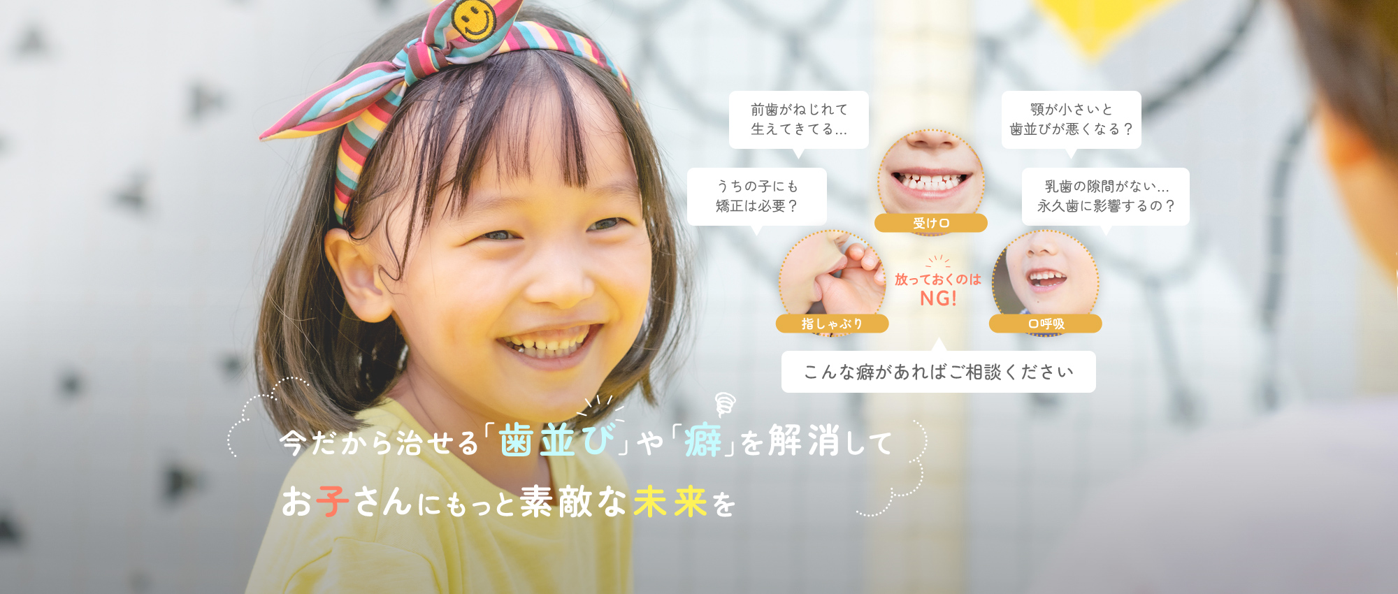 今だから治せる「歯並び」や「癖」を解消してお子さんにもっと素敵な未来を　前歯がねじれて生えてきてる…うちの子にも矯正は必要？顎が小さいと歯並びが悪くなる？乳歯の隙間がない…永久歯に影響するの？ 受け口・指しゃぶり・口呼吸　放っておくのはNG！こんな癖があればご相談ください