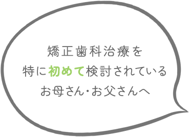 矯正歯科治療を特に初めて検討されているお母さん・お父さんへ