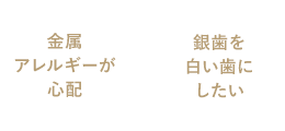 金属アレルギーが心配 / 銀歯を白い歯にしたい