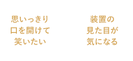 思いっきり口を開けて笑いたい / 装置の見た目が気になる